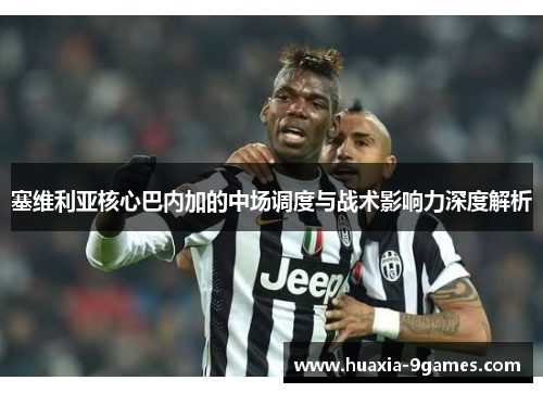 塞维利亚核心巴内加的中场调度与战术影响力深度解析