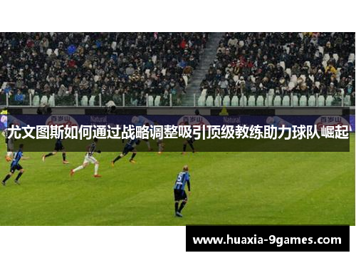 尤文图斯如何通过战略调整吸引顶级教练助力球队崛起 尤文图斯如何通过战略调整吸引顶级教练助力球队崛起