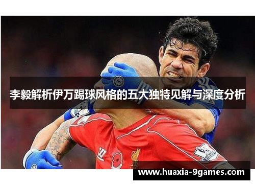 李毅解析伊万踢球风格的五大独特见解与深度分析 李毅解析伊万踢球风格的五大独特见解与深度分析