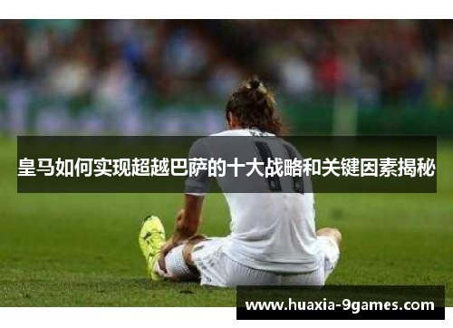 皇马如何实现超越巴萨的十大战略和关键因素揭秘 皇马如何实现超越巴萨的十大战略和关键因素揭秘